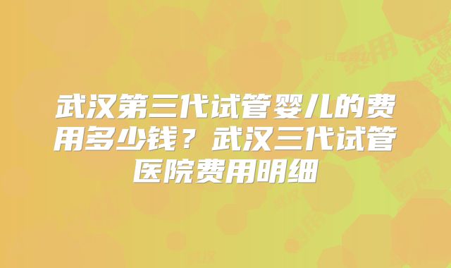 武汉第三代试管婴儿的费用多少钱？武汉三代试管医院费用明细