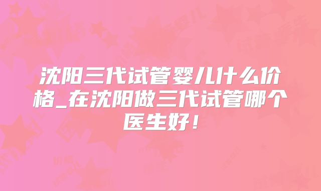 沈阳三代试管婴儿什么价格_在沈阳做三代试管哪个医生好！