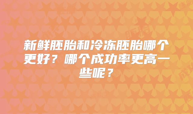 新鲜胚胎和冷冻胚胎哪个更好？哪个成功率更高一些呢？
