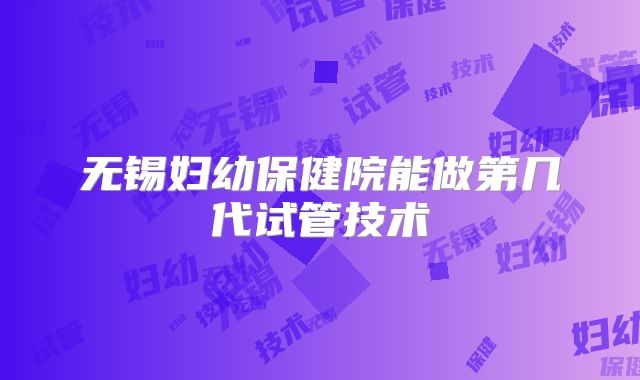 无锡妇幼保健院能做第几代试管技术