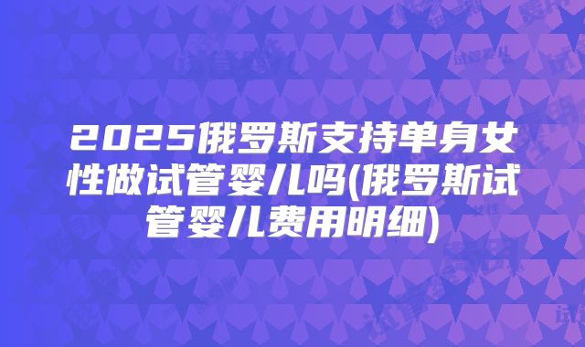2025俄罗斯支持单身女性做试管婴儿吗(俄罗斯试管婴儿费用明细)