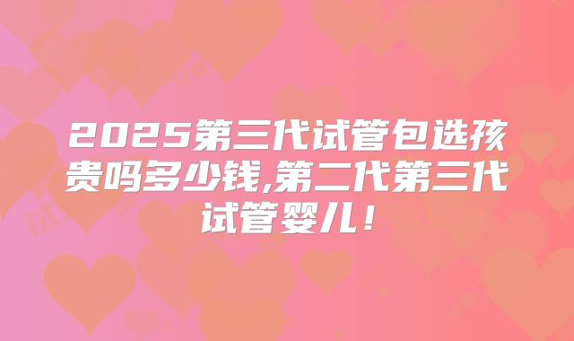 2025第三代试管包选孩贵吗多少钱,第二代第三代试管婴儿！