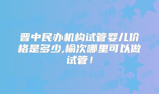 晋中民办机构试管婴儿价格是多少,榆次哪里可以做试管!