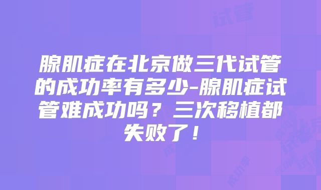 腺肌症在北京做三代试管的成功率有多少-腺肌症试管难成功吗？三次移植都失败了！