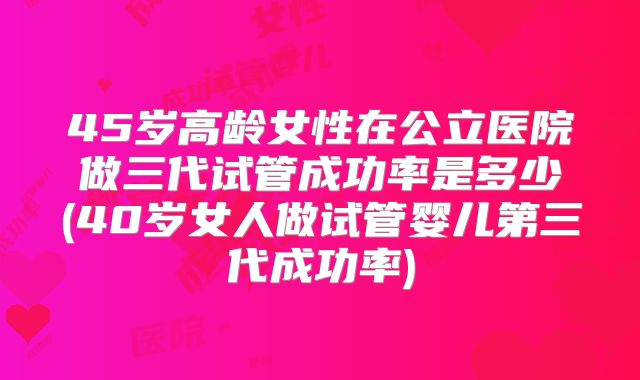 45岁高龄女性在公立医院做三代试管成功率是多少(40岁女人做试管婴儿第三代成功率)