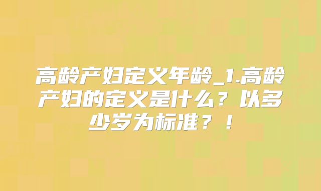 高龄产妇定义年龄_1.高龄产妇的定义是什么？以多少岁为标准？！