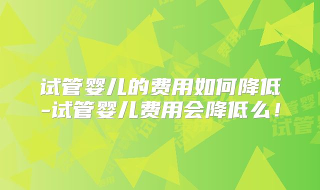 试管婴儿的费用如何降低-试管婴儿费用会降低么！