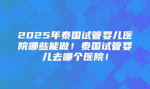 2025年泰国试管婴儿医院哪些能做！泰国试管婴儿去哪个医院！