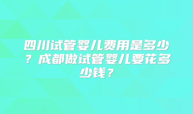 四川试管婴儿费用是多少？成都做试管婴儿要花多少钱？