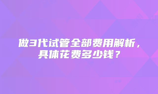 做3代试管全部费用解析,具体花费多少钱?