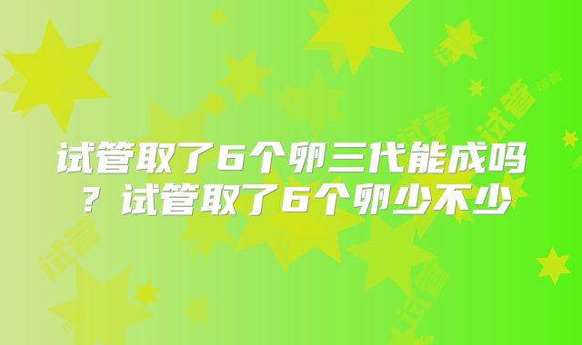 试管取了6个卵三代能成吗?试管取了6个卵少不少
