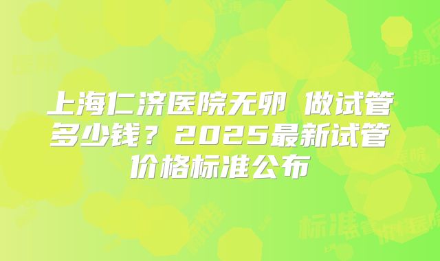 上海仁济医院无卵�做试管多少钱?2025最新试管价格标准公布