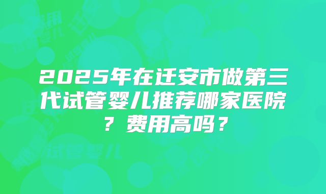 2025年在迁安市做第三代试管婴儿推荐哪家医院？费用高吗？