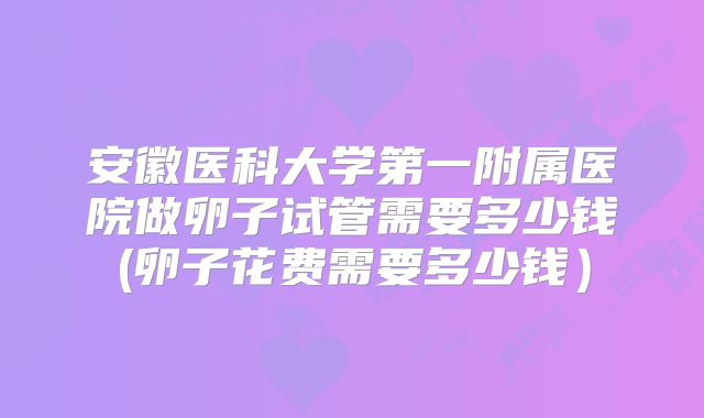 安徽医科大学第一附属医院做卵子试管需要多少钱(卵子花费需要多少钱）