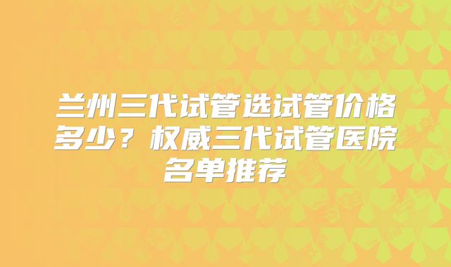 兰州三代试管选试管价格多少？权威三代试管医院名单推荐