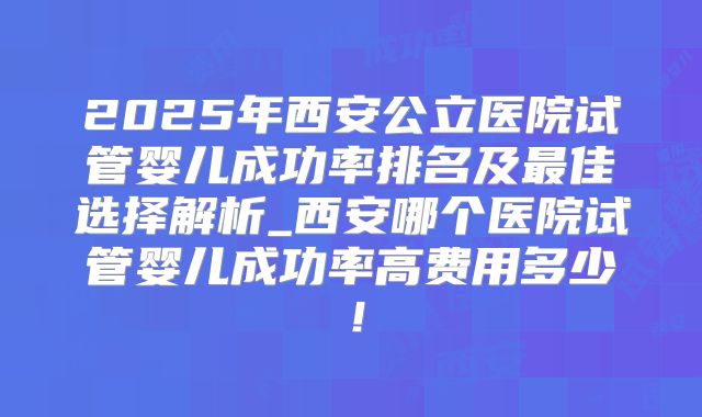 2025年西安公立医院试管婴儿成功率排名及最佳选择解析_西安哪个医院试管婴儿成功率高费用多少！
