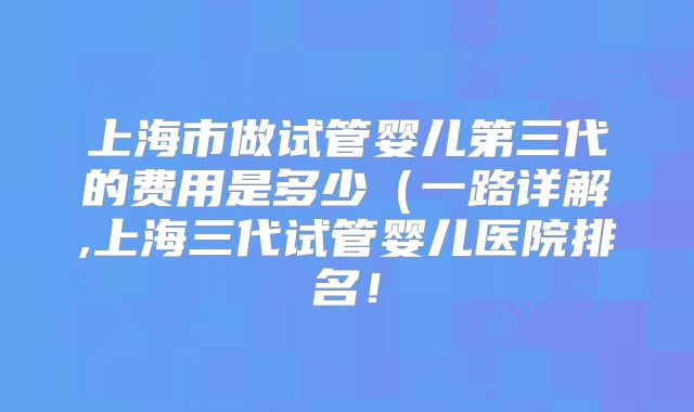 上海市做试管婴儿第三代的费用是多少（一路详解,上海三代试管婴儿医院排名！