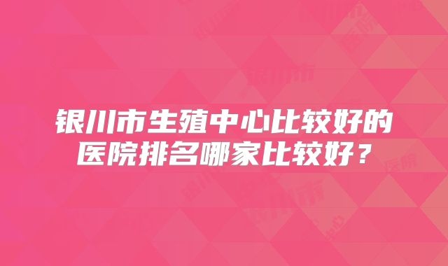 银川市生殖中心比较好的医院排名哪家比较好？