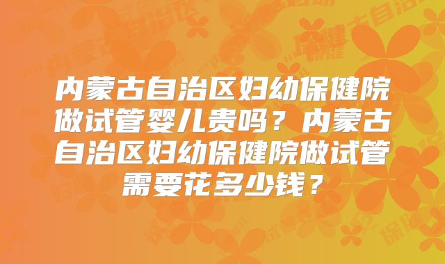 内蒙古自治区妇幼保健院做试管婴儿贵吗？内蒙古自治区妇幼保健院做试管需要花多少钱？
