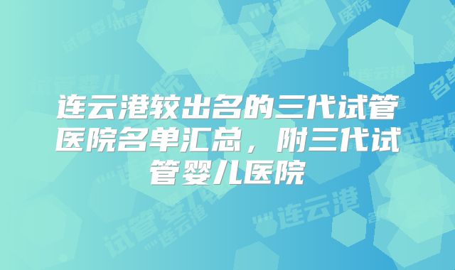 连云港较出名的三代试管医院名单汇总,附三代试管婴儿医院
