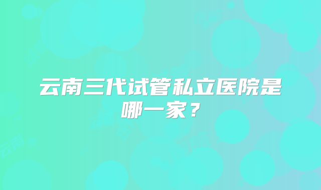 云南三代试管私立医院是哪一家？