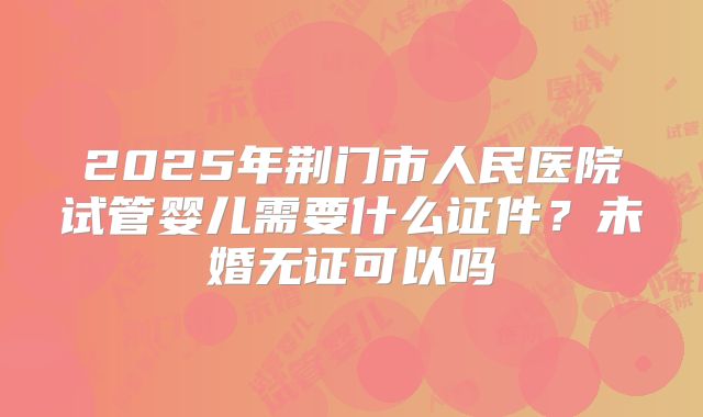 2025年荆门市人民医院试管婴儿需要什么证件？未婚无证可以吗
