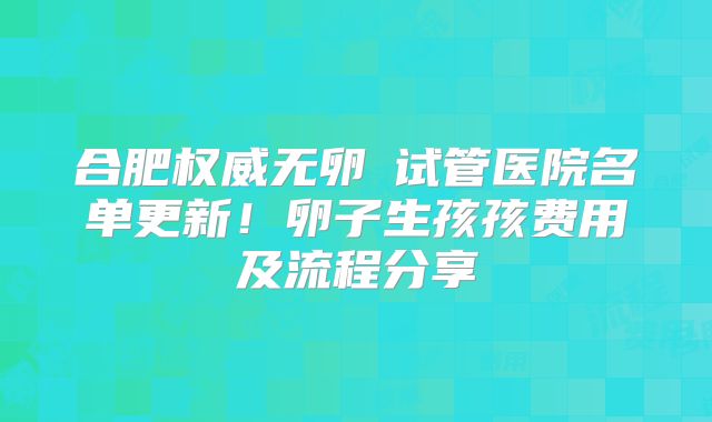 合肥权威无卵�试管医院名单更新！卵子生孩孩费用及流程分享
