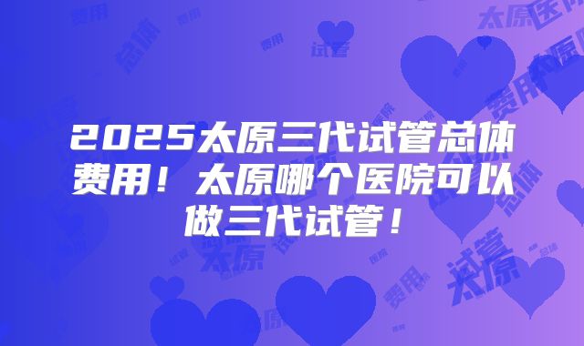 2025太原三代试管总体费用！太原哪个医院可以做三代试管！