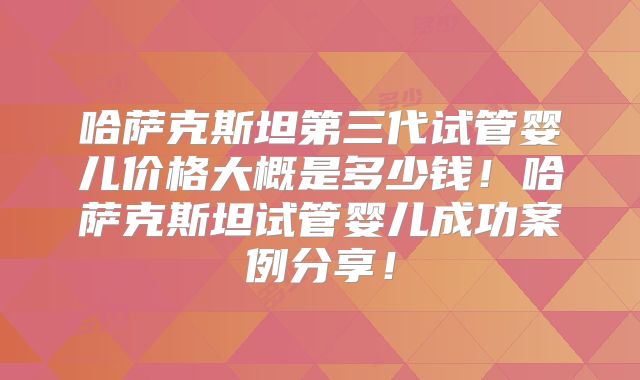 哈萨克斯坦第三代试管婴儿价格大概是多少钱！哈萨克斯坦试管婴儿成功案例分享！