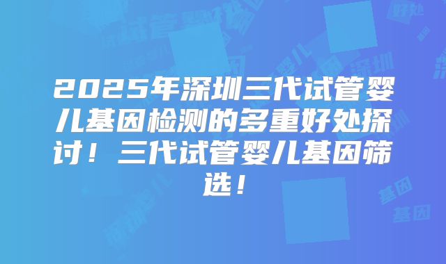 2025年深圳三代试管婴儿基因检测的多重好处探讨！三代试管婴儿基因筛选！