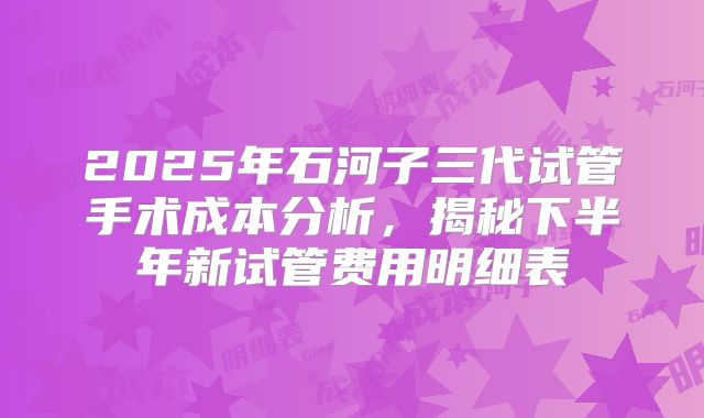 2025年石河子三代试管手术成本分析，揭秘下半年新试管费用明细表