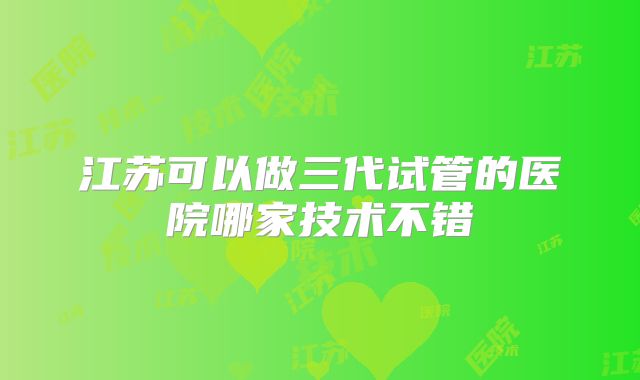 江苏可以做三代试管的医院哪家技术不错
