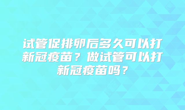 试管促排卵后多久可以打新冠疫苗？做试管可以打新冠疫苗吗？