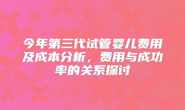 今年第三代试管婴儿费用及成本分析,费用与成功率的关系探讨