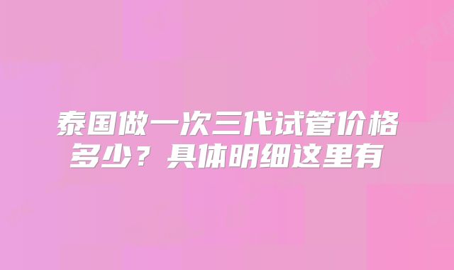 泰国做一次三代试管价格多少？具体明细这里有