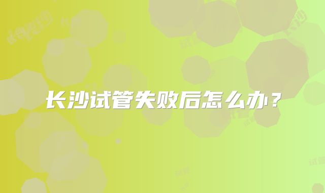 长沙试管失败后怎么办？