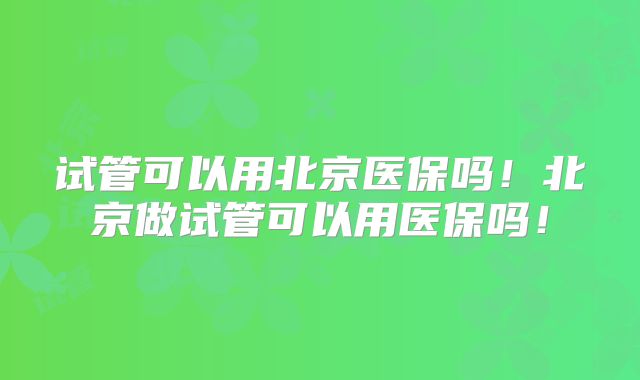 试管可以用北京医保吗！北京做试管可以用医保吗！