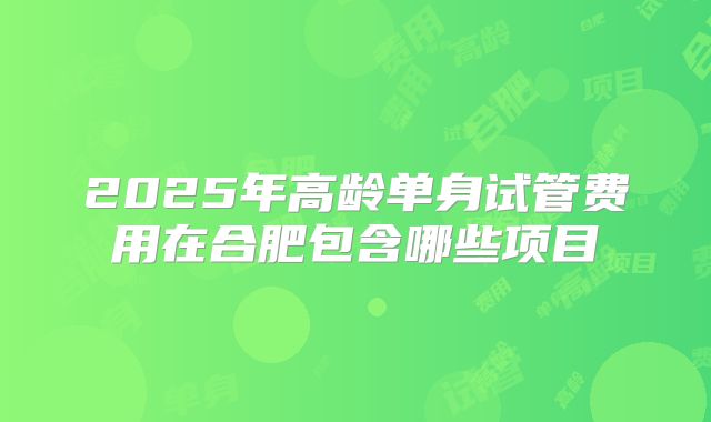 2025年高龄单身试管费用在合肥包含哪些项目