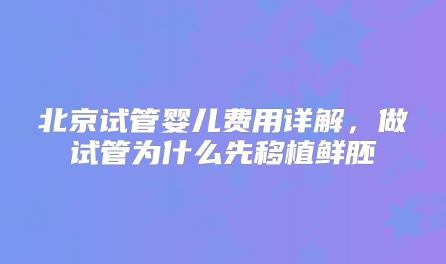 北京试管婴儿费用详解，做试管为什么先移植鲜胚