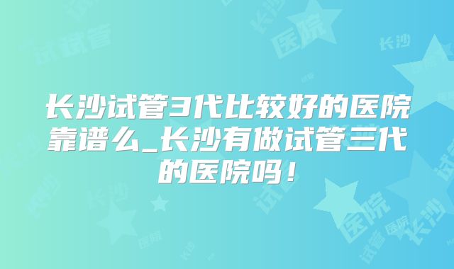 长沙试管3代比较好的医院靠谱么_长沙有做试管三代的医院吗！