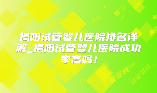 揭阳试管婴儿医院排名详解_揭阳试管婴儿医院成功率高吗!