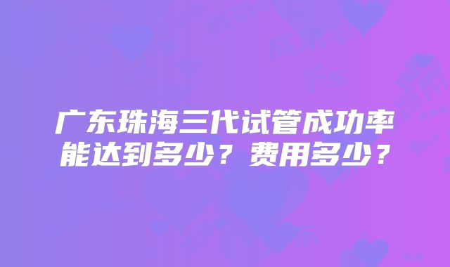 广东珠海三代试管成功率能达到多少?费用多少?