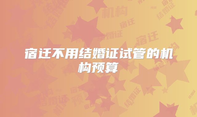 宿迁不用结婚证试管的机构预算