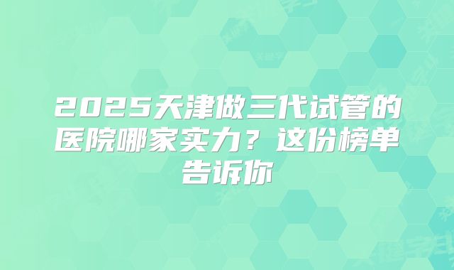 2025天津做三代试管的医院哪家实力？这份榜单告诉你