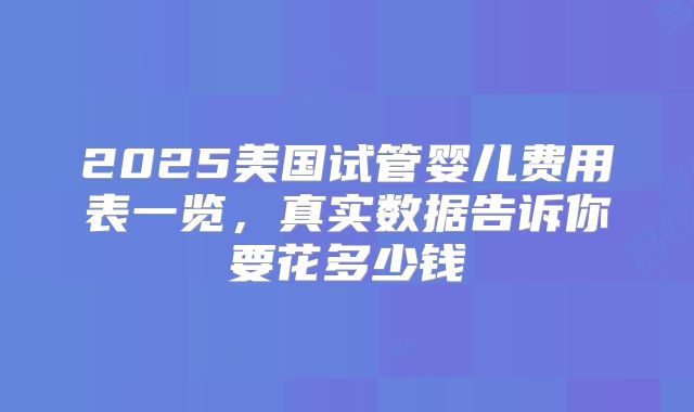2025美国试管婴儿费用表一览，真实数据告诉你要花多少钱