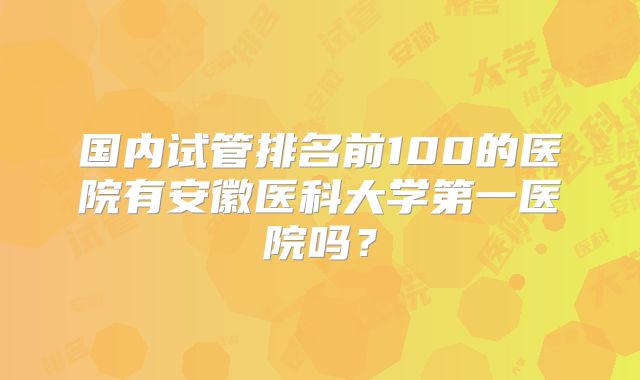 国内试管排名前100的医院有安徽医科大学第一医院吗？