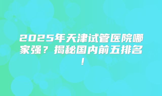 2025年天津试管医院哪家强？揭秘国内前五排名！