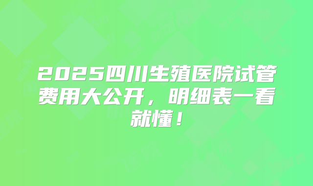 2025四川生殖医院试管费用大公开,明细表一看就懂!