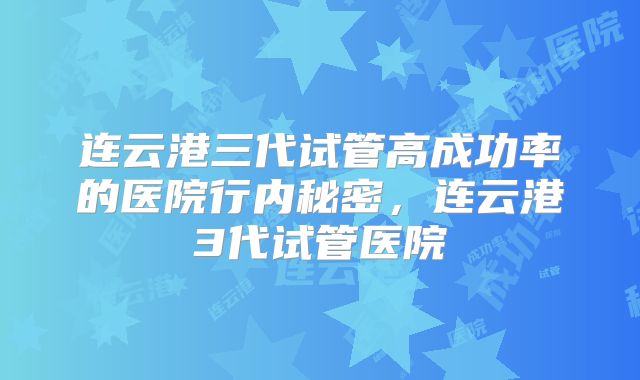 连云港三代试管高成功率的医院行内秘密,连云港3代试管医院