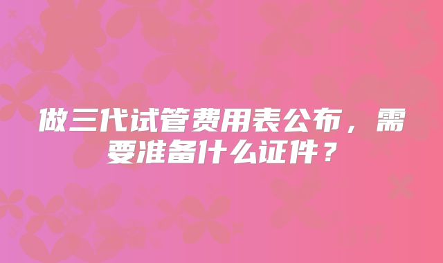 做三代试管费用表公布，需要准备什么证件？